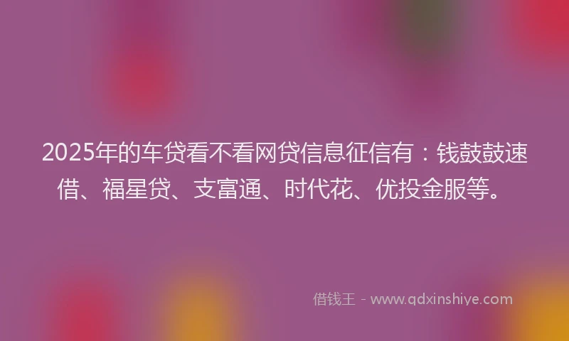 2025年的车贷看不看网贷信息征信有：钱鼓鼓速借、福星贷、支富通、时代花、优投金服等。
