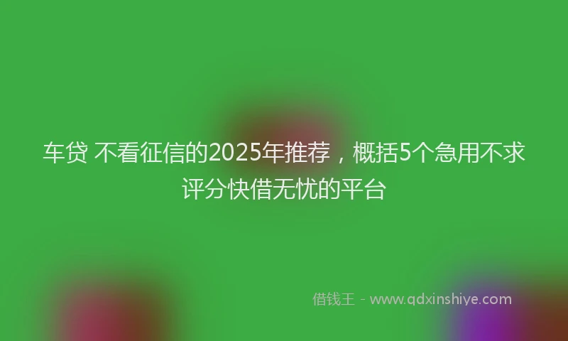 车贷 不看征信的2025年推荐，概括5个急用不求评分快借无忧的平台