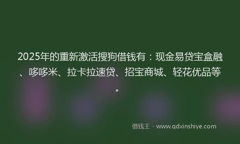 2025年的重新激活搜狗借钱有：现金易贷宝盒融、哆哆米、拉卡拉速贷、招宝商城、轻花优品等。