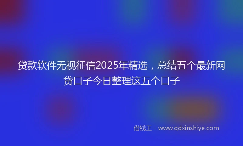 贷款软件无视征信2025年精选，总结五个最新网贷口子今日整理这五个口子