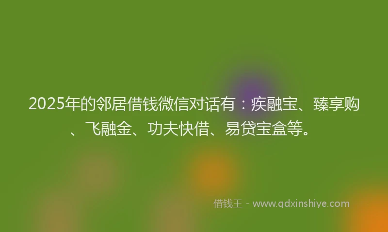 2025年的邻居借钱微信对话有：疾融宝、臻享购、飞融金、功夫快借、易贷宝盒等。