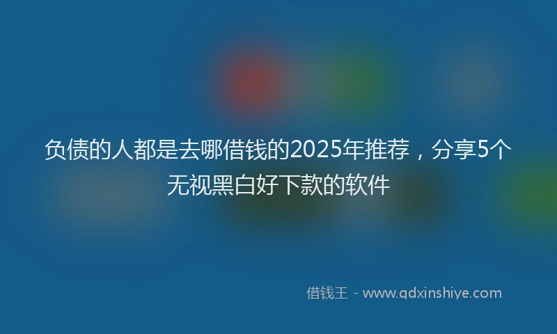 负债的人都是去哪借钱的2025年推荐，分享5个无视黑白好下款的软件