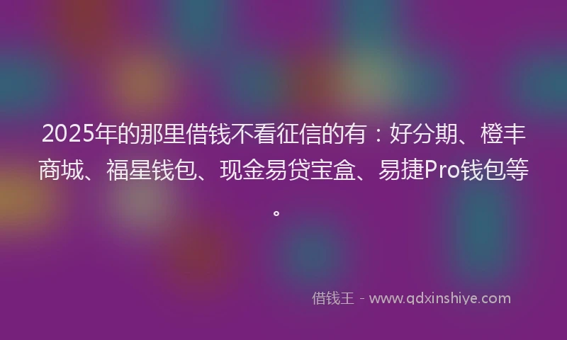 2025年的那里借钱不看征信的有：好分期、橙丰商城、福星钱包、现金易贷宝盒、易捷Pro钱包等。