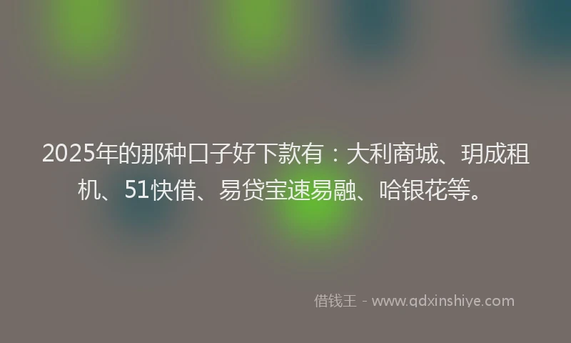 2025年的那种口子好下款有：大利商城、玥成租机、51快借、易贷宝速易融、哈银花等。