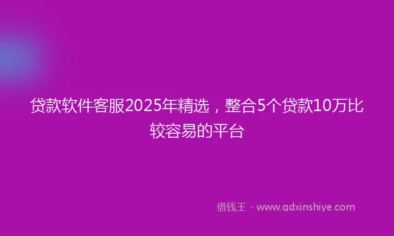 贷款软件客服2025年精选，整合5个贷款10万比较容易的平台