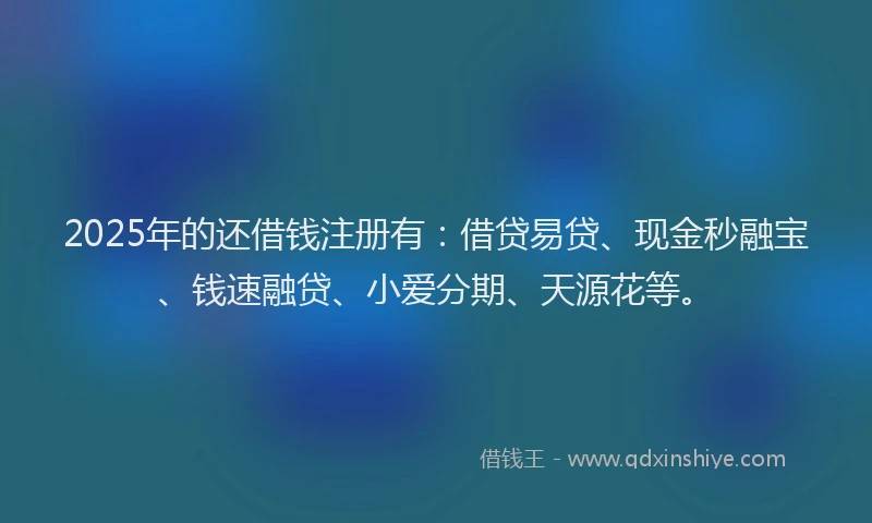 2025年的还借钱注册有：借贷易贷、现金秒融宝、钱速融贷、小爱分期、天源花等。