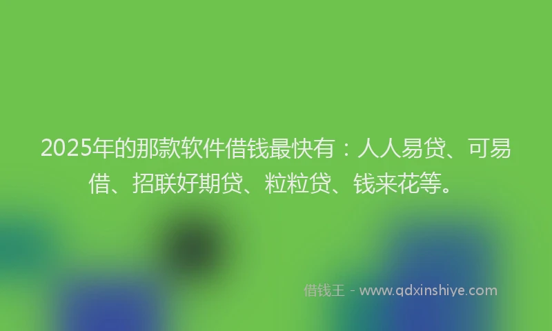 2025年的那款软件借钱最快有：人人易贷、可易借、招联好期贷、粒粒贷、钱来花等。