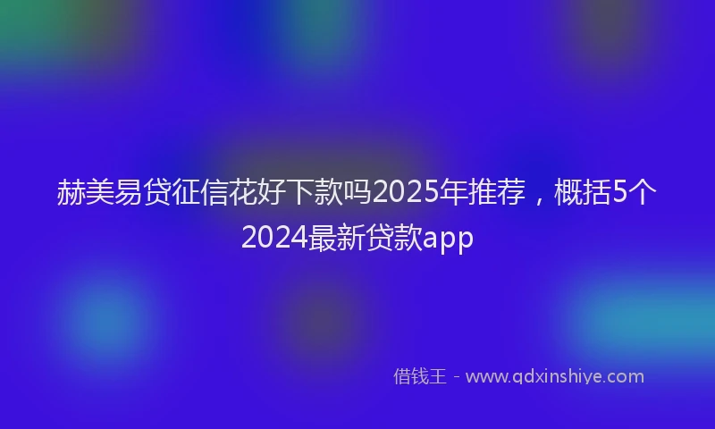 赫美易贷征信花好下款吗2025年推荐，概括5个2024最新贷款app
