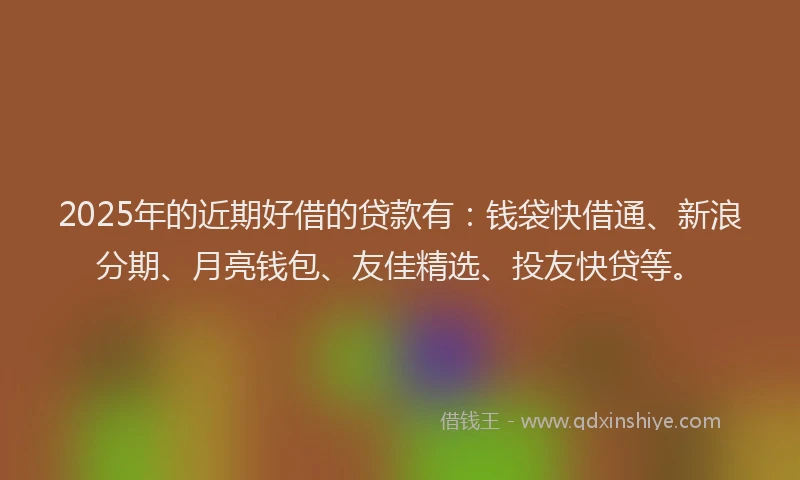2025年的近期好借的贷款有：钱袋快借通、新浪分期、月亮钱包、友佳精选、投友快贷等。