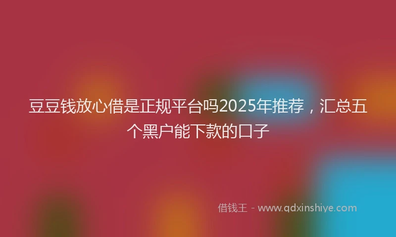 豆豆钱放心借是正规平台吗2025年推荐，汇总五个黑户能下款的口子