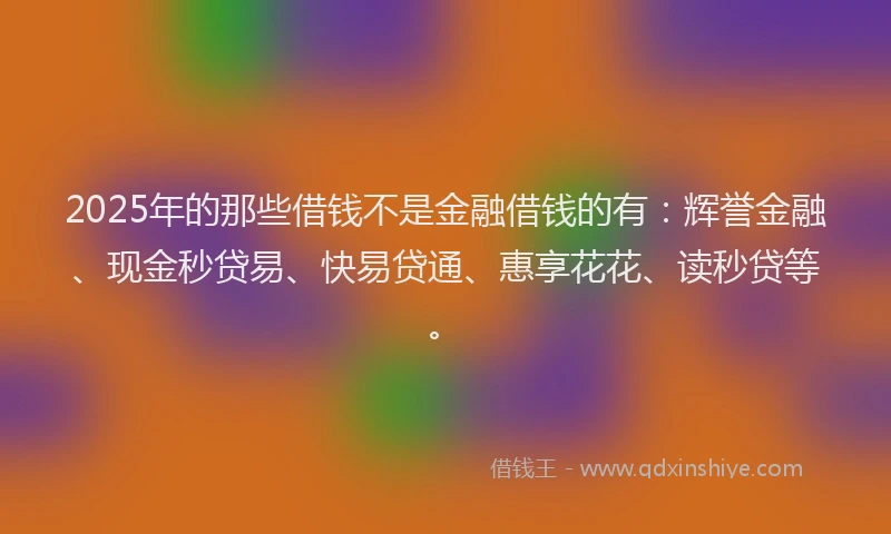 2025年的那些借钱不是金融借钱的有：辉誉金融、现金秒贷易、快易贷通、惠享花花、读秒贷等。