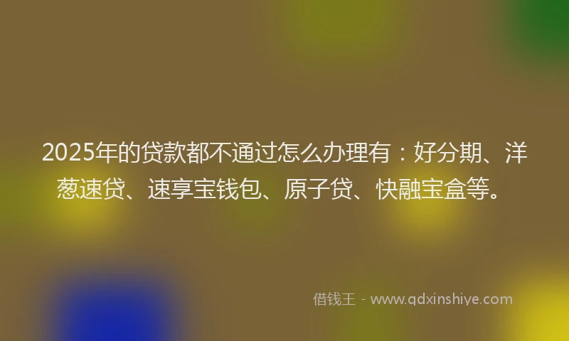 2025年的贷款都不通过怎么办理有：好分期、洋葱速贷、速享宝钱包、原子贷、快融宝盒等。