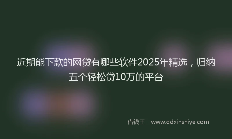 近期能下款的网贷有哪些软件2025年精选，归纳五个轻松贷10万的平台