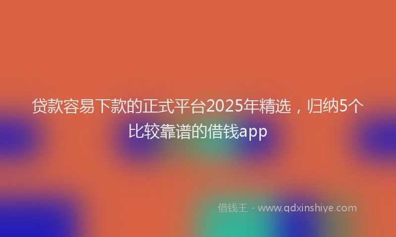 贷款容易下款的正式平台2025年精选，归纳5个比较靠谱的借钱app
