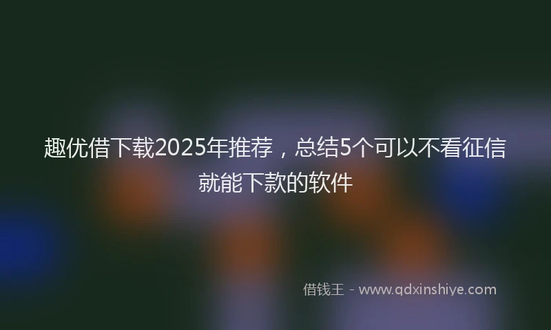 趣优借下载2025年推荐，总结5个可以不看征信就能下款的软件