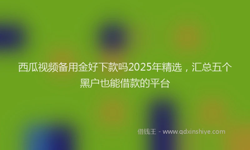 西瓜视频备用金好下款吗2025年精选，汇总五个黑户也能借款的平台