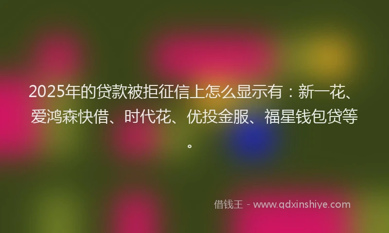 2025年的贷款被拒征信上怎么显示有：新一花、爱鸿森快借、时代花、优投金服、福星钱包贷等。