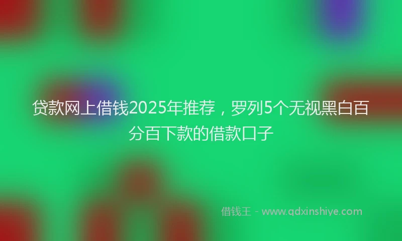 贷款网上借钱2025年推荐，罗列5个无视黑白百分百下款的借款口子