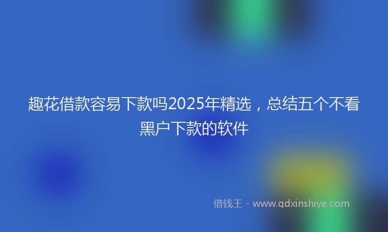 趣花借款容易下款吗2025年精选，总结五个不看黑户下款的软件