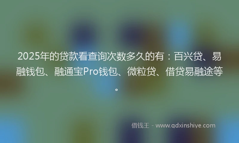 2025年的贷款看查询次数多久的有：百兴贷、易融钱包、融通宝Pro钱包、微粒贷、借贷易融途等。