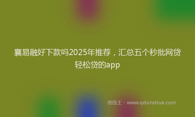 襄易融好下款吗2025年推荐，汇总五个秒批网贷轻松贷的app