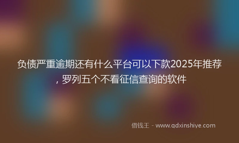 负债严重逾期还有什么平台可以下款2025年推荐，罗列五个不看征信查询的软件