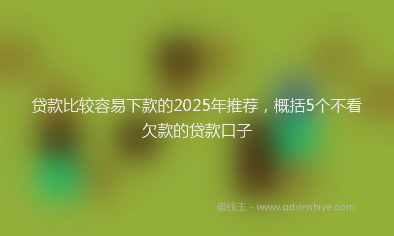 贷款比较容易下款的2025年推荐，概括5个不看欠款的贷款口子