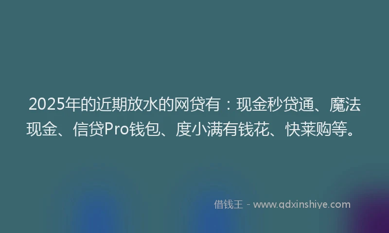 2025年的近期放水的网贷有：现金秒贷通、魔法现金、信贷Pro钱包、度小满有钱花、快莱购等。