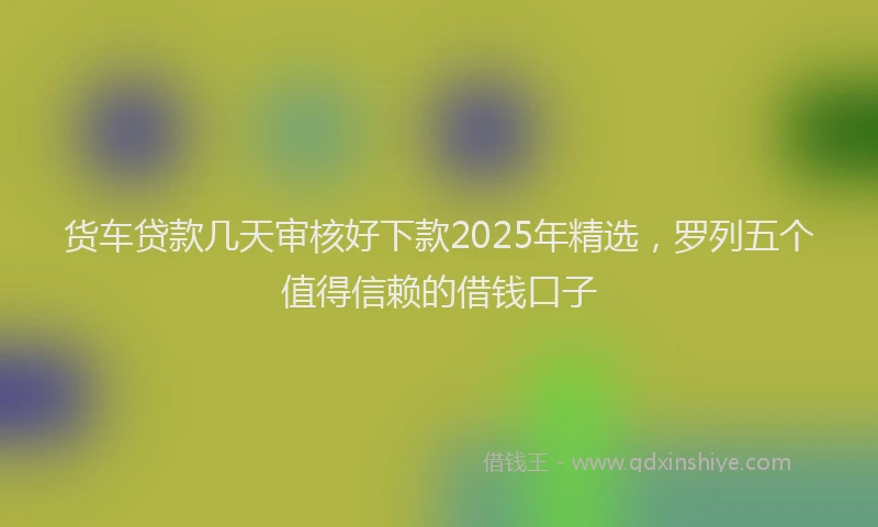 货车贷款几天审核好下款2025年精选，罗列五个值得信赖的借钱口子