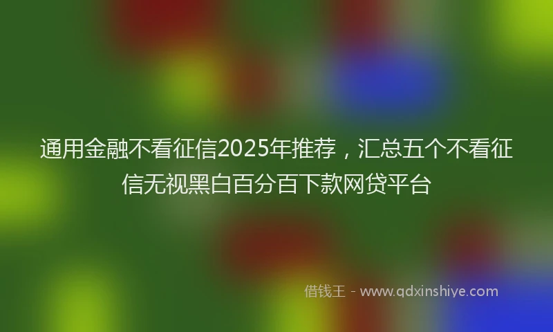 通用金融不看征信2025年推荐，汇总五个不看征信无视黑白百分百下款网贷平台