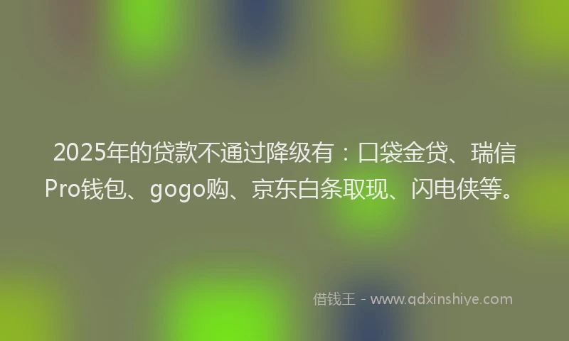 2025年的贷款不通过降级有：口袋金贷、瑞信Pro钱包、gogo购、京东白条取现、闪电侠等。