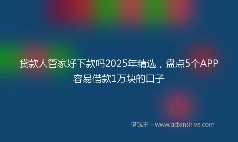 贷款人管家好下款吗2025年精选，盘点5个APP容易借款1万块的口子