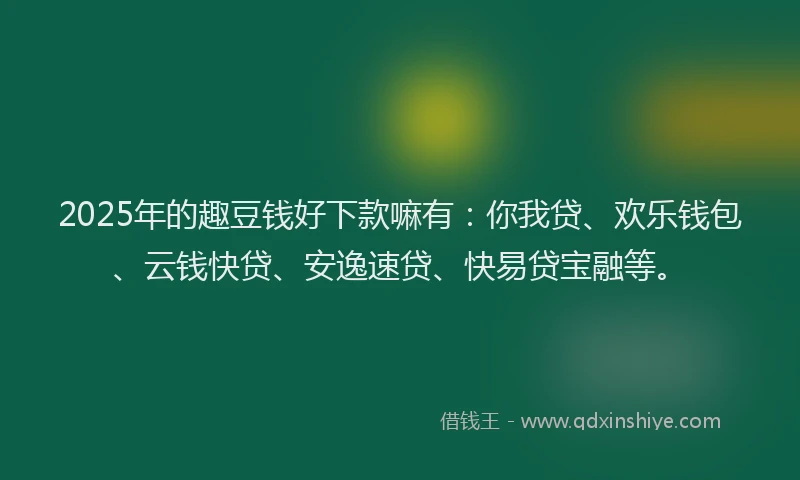 2025年的趣豆钱好下款嘛有：你我贷、欢乐钱包、云钱快贷、安逸速贷、快易贷宝融等。