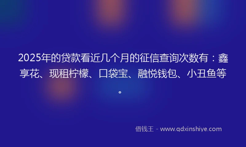 2025年的贷款看近几个月的征信查询次数有：鑫享花、现租柠檬、口袋宝、融悦钱包、小丑鱼等。