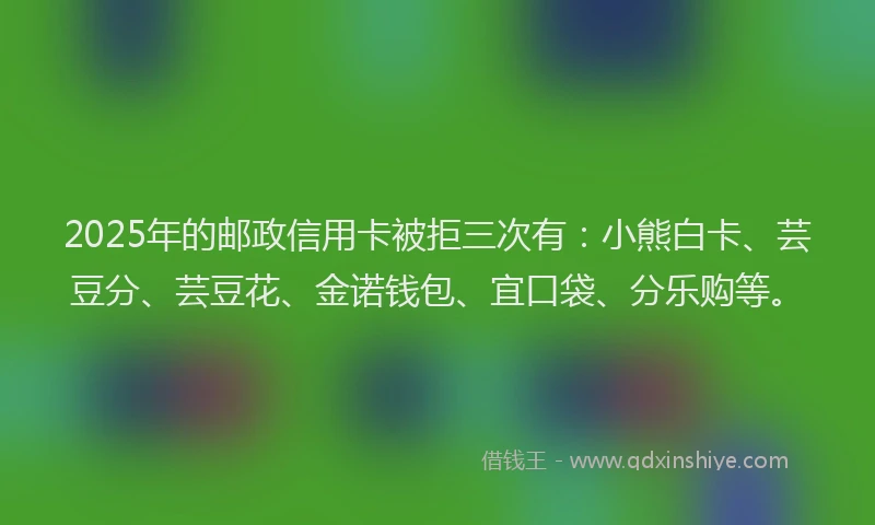 2025年的邮政信用卡被拒三次有：小熊白卡、芸豆分、芸豆花、金诺钱包、宜口袋、分乐购等。