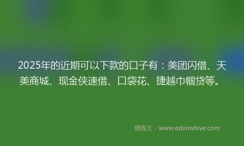 2025年的近期可以下款的口子有：美团闪借、天美商城、现金侠速借、口袋花、捷越巾帼贷等。