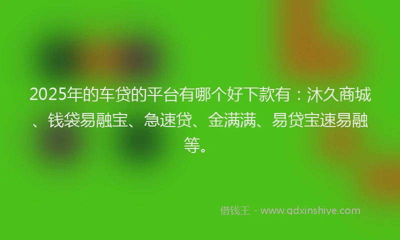 2025年的车贷的平台有哪个好下款有：沐久商城、钱袋易融宝、急速贷、金满满、易贷宝速易融等。