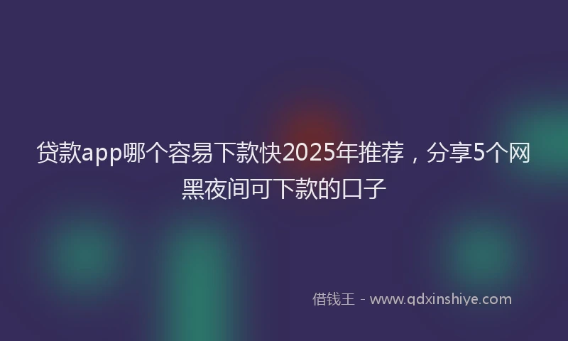 贷款app哪个容易下款快2025年推荐，分享5个网黑夜间可下款的口子