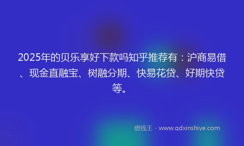 2025年的贝乐享好下款吗知乎推荐有：沪商易借、现金直融宝、树融分期、快易花贷、好期快贷等。