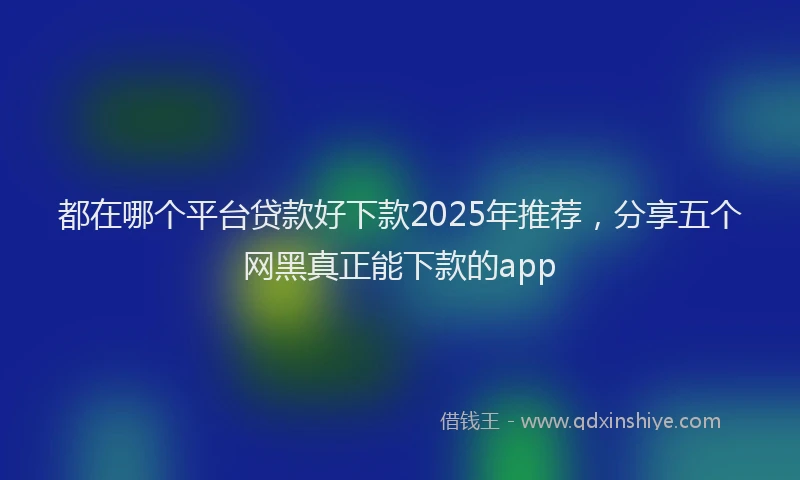 都在哪个平台贷款好下款2025年推荐，分享五个网黑真正能下款的app