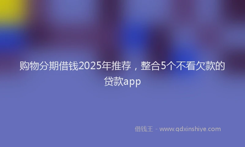 购物分期借钱2025年推荐，整合5个不看欠款的贷款app