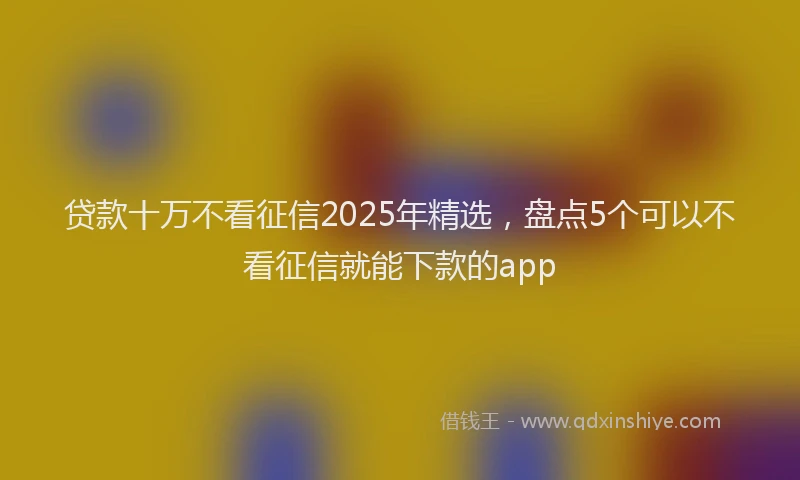 贷款十万不看征信2025年精选，盘点5个可以不看征信就能下款的app