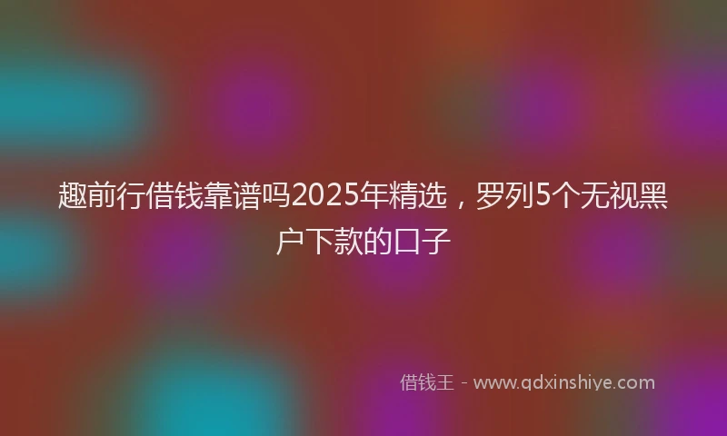 趣前行借钱靠谱吗2025年精选，罗列5个无视黑户下款的口子