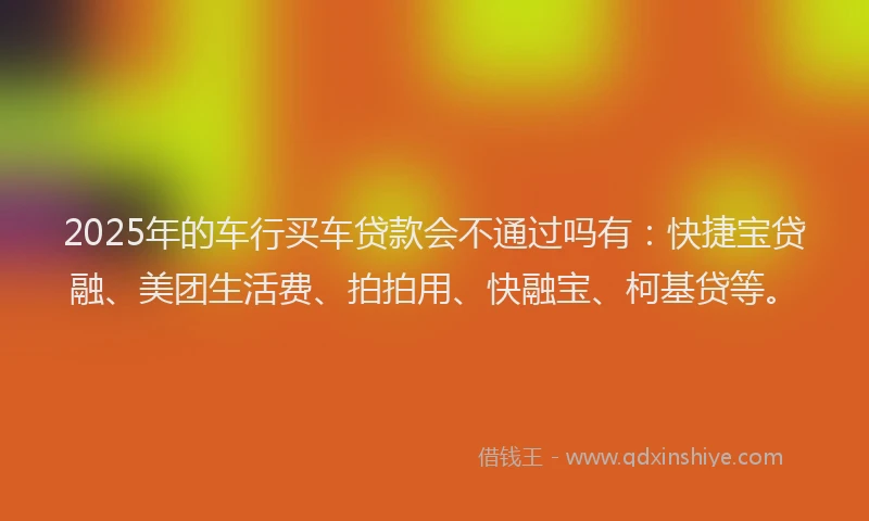 2025年的车行买车贷款会不通过吗有：快捷宝贷融、美团生活费、拍拍用、快融宝、柯基贷等。