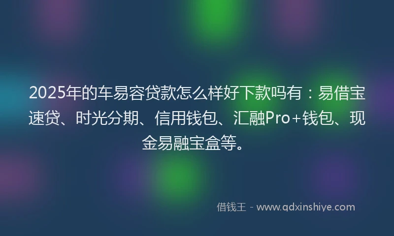 2025年的车易容贷款怎么样好下款吗有：易借宝速贷、时光分期、信用钱包、汇融Pro+钱包、现金易融宝盒等。