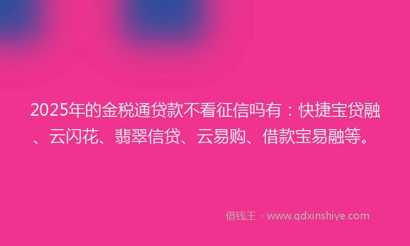 2025年的金税通贷款不看征信吗有：快捷宝贷融、云闪花、翡翠信贷、云易购、借款宝易融等。