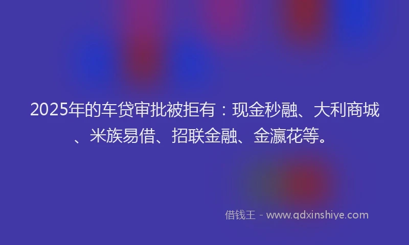 2025年的车贷审批被拒有：现金秒融、大利商城、米族易借、招联金融、金瀛花等。