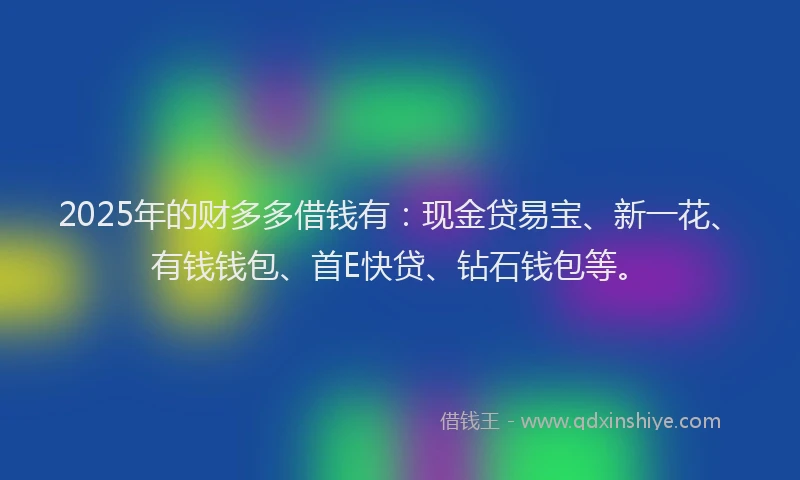 2025年的财多多借钱有：现金贷易宝、新一花、有钱钱包、首E快贷、钻石钱包等。