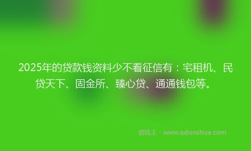 2025年的贷款钱资料少不看征信有：宅租机、民贷天下、固金所、臻心贷、通通钱包等。