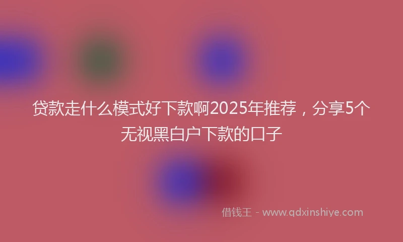 贷款走什么模式好下款啊2025年推荐，分享5个无视黑白户下款的口子